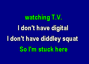 watching T.V.
ldon't have digital

I don't have diddley squat

So I'm stuck here
