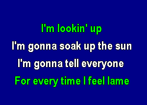 I'm Iookin' up
I'm gonna soak up the sun

I'm gonna tell everyone

For every time I feel lame