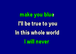 make you blue

I'll be true to you

In this whole world
I will never