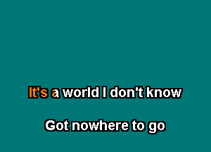 It's a world I don't know

Got nowhere to go