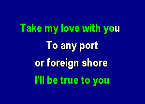 Take my love with you
To any port
or foreign shore

I'll be true to you