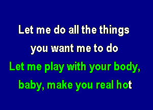 Let me do all the things
you want me to do

Let me play with your body,

baby, make you real hot