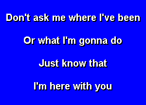 Don't ask me where I've been
Or what I'm gonna do

Just know that

I'm here with you