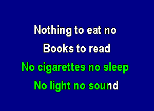 Nothing to eat no
Books to read

No cigarettes no sleep

No light no sound