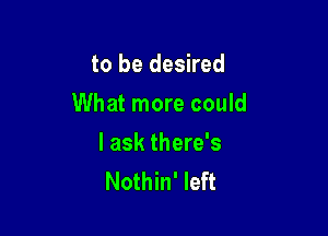 to be desired

What more could

I ask there's
Nothin' left