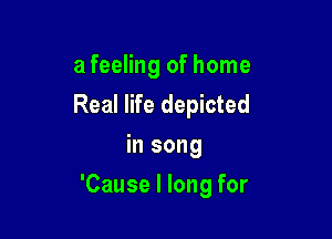a feeling of home
Real life depicted
in song

'Cause I long for