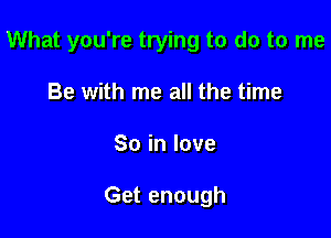 What you're trying to do to me

Be with me all the time
Soinlove

Get enough