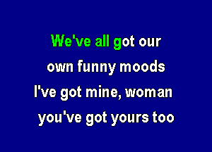 We've all got our
own funny moods

I've got mine, woman

you've got yours too