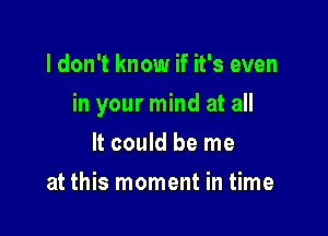 I don't know if it's even

in your mind at all

It could be me
at this moment in time