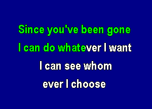 Since you've been gone

I can do whatever I want
I can see whom
ever I choose