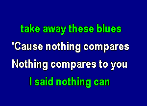 take away these blues
'Cause nothing compares

Nothing compares to you

I said nothing can