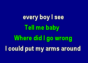 every boy I see
Tell me baby

Where did I go wrong

I could put my arms around