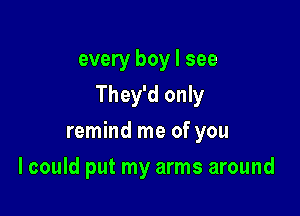 every boy I see

They'd only

remind me of you
I could put my arms around