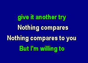 give it another try
Nothing compares

Nothing compares to you

But I'm willing to