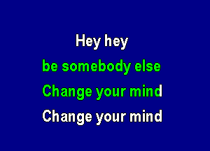 Hey hey

be somebody else

Change your mind
Change your mind