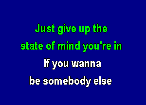 Just give up the
state of mind you're in
If you wanna

be somebody else