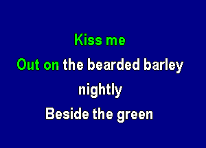 Kiss me
Out on the bearded barley
nightly

Beside the green
