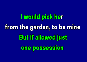 I would pick her
from the garden, to be mine

But if allowed just

one possession
