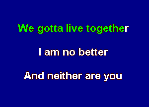 We gotta live together

I am no better

And neither are you