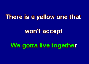 There is a yellow one that

won't accept

We gotta live together