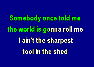 Somebody once told me
the world is gonna roll me

I ain't the sharpest
tool in the shed