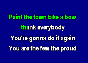 Paint the town take a bow
thank everybody

You're gonna do it again
You are the few the proud