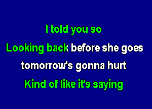 I told you so

Looking back before she goes
tomorrow's gonna hurt

Kind of like it's saying