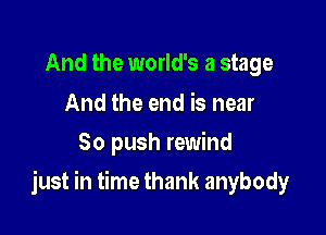 And the world's a stage

And the end is near
80 push rewind

just in time thank anybody