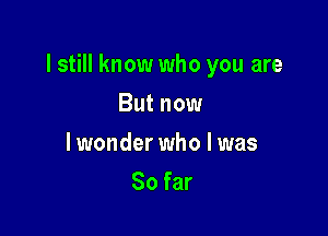 I still know who you are

But now
lwonder who I was
So far