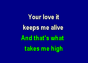 Your love it
keeps me alive
And that's what

takes me high