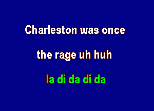 Charleston was once

the rage uh huh

la di da di da