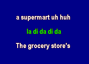 a supermart uh huh

la di da di da

The grocery store's