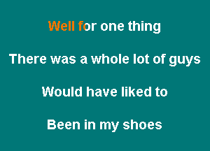 Well for one thing
There was a whole lot of guys

Would have liked to

Been in my shoes