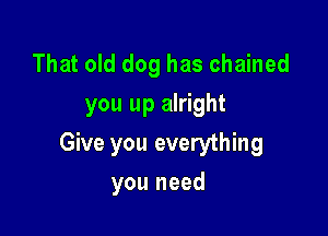 That old dog has chained
you up alright

Give you everything

you need