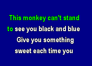 This monkey can't stand
to see you black and blue

Give you something

sweet each time you