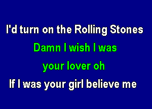 I'd turn on the Rolling Stones

Damn lwish lwas
your lover oh
If I was your girl believe me