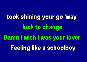 took shining your go 'way
luck to change

Damn lwish l was your lover

Feeling like a schoolboy