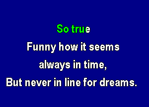 So true
Funny how it seems

always in time,

But never in line for dreams.