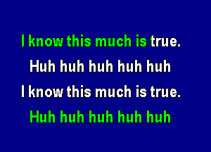 lknowthis much is true.
Huh huh huh huh huh

lknow this much is true.
Huh huh huh huh huh