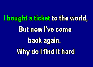 lbought a ticket to the world,
But now I've come

back again.
Why do I find it hard