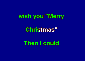 wish you Merry

Christmas

Then I could