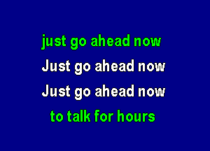 just go ahead now

Just go ahead now
Just go ahead now
to talk for hours