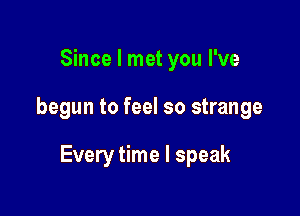 Since I met you I've

begun to feel so strange

Every time I speak