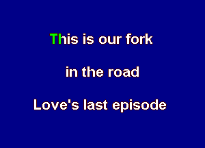 This is our fork

in the road

Love's last episode