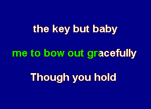 the key but baby

me to bow out gracefully

Though you hold