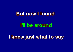 But now I found

I'll be around

I knewjust what to say