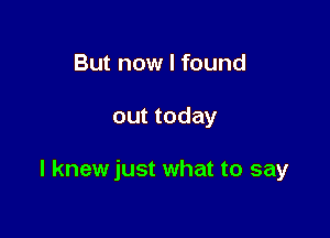 But now I found

out today

I knewjust what to say