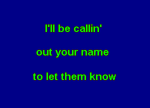 I'll be callin'

OUt your name

to let them know