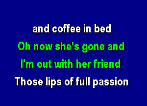 and coffee in bed
0h now she's gone and
I'm out with her friend

Those lips of full passion