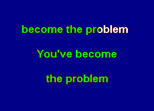 become the problem

You've become

the problem